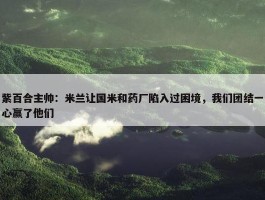 紫百合主帅：米兰让国米和药厂陷入过困境，我们团结一心赢了他们