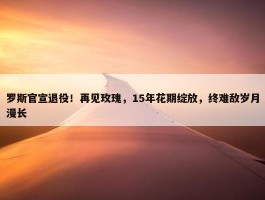 罗斯官宣退役！再见玫瑰，15年花期绽放，终难敌岁月漫长