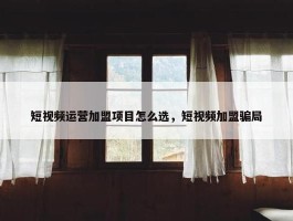 短视频运营加盟项目怎么选，短视频加盟骗局