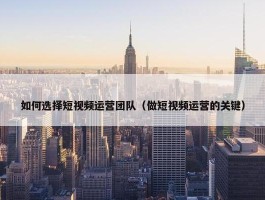 如何选择短视频运营团队（做短视频运营的关键）