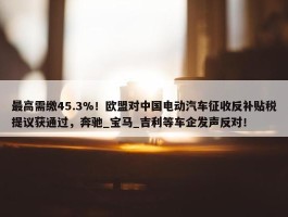 最高需缴45.3%！欧盟对中国电动汽车征收反补贴税提议获通过，奔驰_宝马_吉利等车企发声反对！