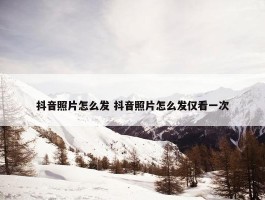 抖音照片怎么发 抖音照片怎么发仅看一次