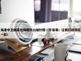 海港中卫魏震社媒晒伤口缝针照：不容易！让我们团结在一起！