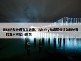 黄晓明和叶珂官宣恋情，与baby结婚铜像该如何处置，网友纷纷献计献策