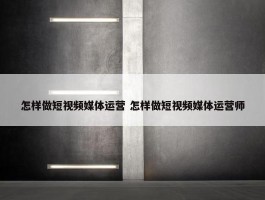 怎样做短视频媒体运营 怎样做短视频媒体运营师