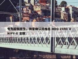 专为超频而生，微星确认将推出 MEG Z890 UNIFY-X 主板