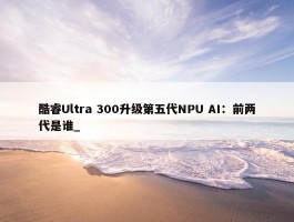 酷睿Ultra 300升级第五代NPU AI：前两代是谁_