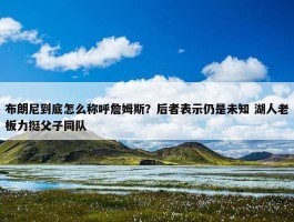 布朗尼到底怎么称呼詹姆斯？后者表示仍是未知 湖人老板力挺父子同队