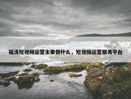 福清短视频运营主要做什么，短视频运营服务平台