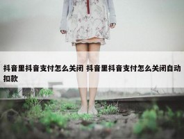 抖音里抖音支付怎么关闭 抖音里抖音支付怎么关闭自动扣款