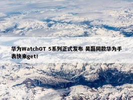 华为WatchGT 5系列正式发布 吴磊同款华为手表快来get！