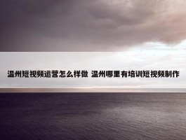 温州短视频运营怎么样做 温州哪里有培训短视频制作