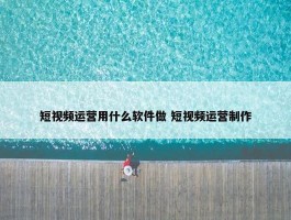 短视频运营用什么软件做 短视频运营制作