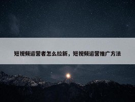 短视频运营者怎么拉新，短视频运营推广方法