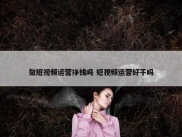 做短视频运营挣钱吗 短视频运营好干吗