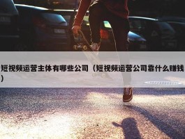 短视频运营主体有哪些公司（短视频运营公司靠什么赚钱）