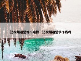 短视频运营难不难做，短视频运营很挣钱吗