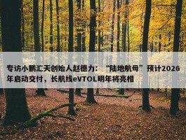 专访小鹏汇天创始人赵德力：“陆地航母”预计2026年启动交付，长航线eVTOL明年将亮相