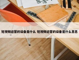 短视频运营的设备是什么 短视频运营的设备是什么意思