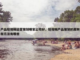 产品短视频运营策划哪家公司好，短视频产品策划的原则和方法有哪些