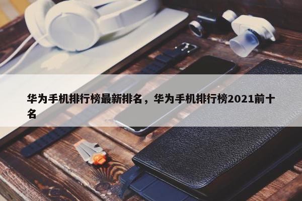 华为手机排行榜最新排名，华为手机排行榜2021前十名