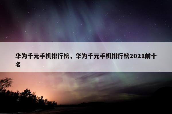 华为千元手机排行榜，华为千元手机排行榜2021前十名