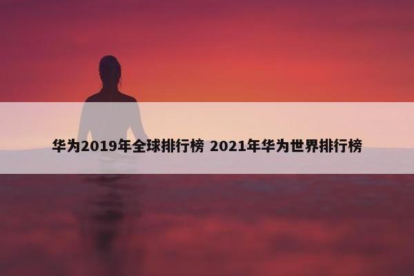 华为2019年全球排行榜 2021年华为世界排行榜